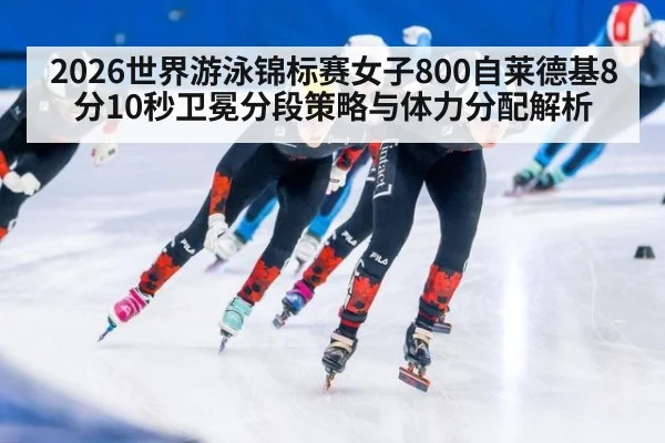 2026世界游泳锦标赛女子800自莱德基8分10秒卫冕分段策略与体力分配解析